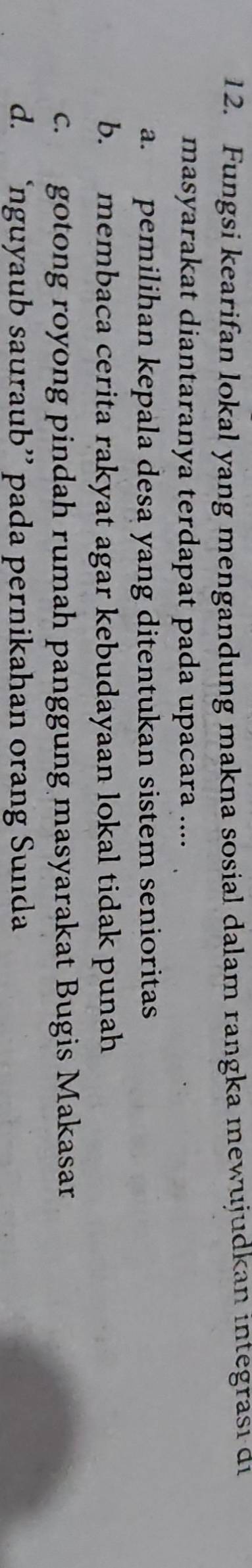 Fungsi kearifan lokal yang mengandung makna sosial dalam rangka mewujudkan integrası di
masyarakat diantaranya terdapat pada upacara ....
a. pemilihan kepala desa yang ditentukan sistem senioritas
b. membaca cerita rakyat agar kebudayaan lokal tidak punah
c. gotong royong pindah rumah panggung masyarakat Bugis Makasar
d. ‘nguyaub sauraub” pada pernikahan orang Sunda