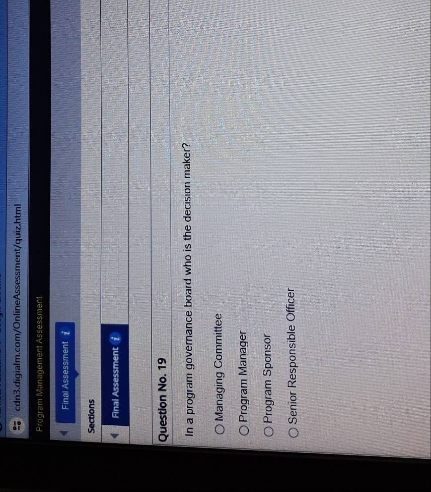 Program Management Assessment
Final Assessment £
Sections
Final Assessment
Question No. 19
In a program governance board who is the decision maker?
Managing Committee
Program Manager
Program Sponsor
Senior Responsible Officer