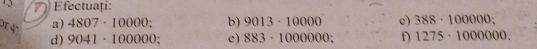 ) Eectuați: 
d1 4°
a) 4807· 10000; b) 9013· 10000 e) 388· 100000; 
d) 9041· 100000; e) 883· 1000000 : f) 1275· 1000000.