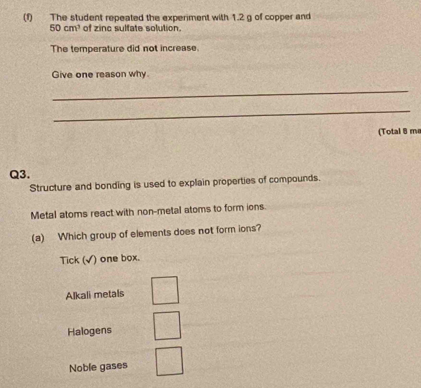 (1) The student repeated the experiment with 1.2 g of copper and
50cm^3 of zinc sulfate solution.
The temperature did not increase,
Give one reason why
_
_
(Total 8 ma
Q3.
Structure and bonding is used to explain properties of compounds.
Metal atoms react with non-metal atoms to form ions.
(a) Which group of elements does not form ions?
Tick (√) one box.
Alkali metals
Halogens
Noble gases