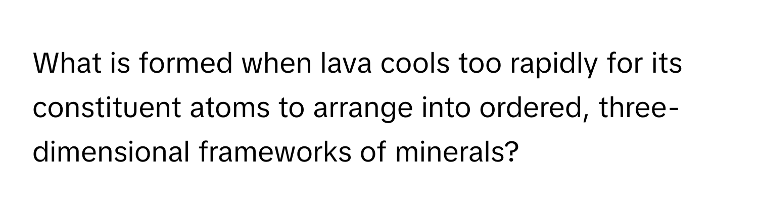 What is formed when lava cools too rapidly for its constituent atoms to arrange into ordered, three-dimensional frameworks of minerals?