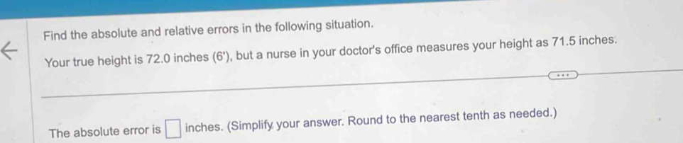 Find the absolute and relative errors in the following situation. 
Your true height is 72.0 inches (6') , but a nurse in your doctor's office measures your height as 71.5 inches. 
_ 
The absolute error is □ inches. (Simplify your answer. Round to the nearest tenth as needed.)