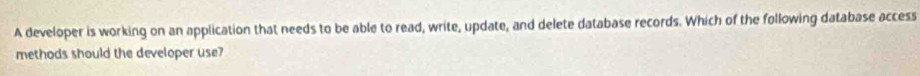 A developer is working on an application that needs to be able to read, write, update, and delete database records. Which of the following database access 
methods should the developer use?