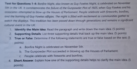 Text for Questions 1-4: Bonfire Night, also known as Guy Fawkes Night, is celebrated on November
5th in the UK. It commemorates the failure of the Gunpowder Plot of 1605, when Guy Fawkes and his 
associates attempted to blow up the Houses of Parliament. People celebrate with fireworks, bonfires, 
and the burning of Guy Fawkes effigies. The night is filled with excitement as communities gather to 
watch the displays. This tradition has been passed down through generations and remains a significant 
cultural event in the UK. 
1. Identify the Main Idea: Read the paragraph and write down the main idea. (5 points) 
2. Supporting Details: List three supporting details that back up the main idea, (5 points) 
3. True or Fallse: Determine if the following statements are true or false based on the text. (5 
points) 
a. Bonfire Night is celebrated on November 5th. 
b. The Gunpowder Plot succeeded in blowing up the Houses of Parliament. 
c. People celebrate with fireworks and bonfires. 
4. Short Answer: Explain how one of the supporting details helps to clarify the main idea. (5 
points)