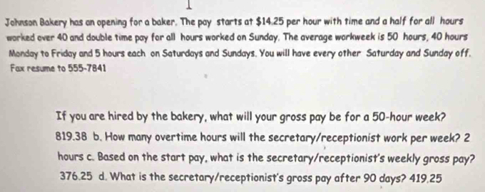 Johnson Bakery has an opening for a baker. The pay starts at $14.25 per hour with time and a half for all hours
worked over 40 and double time pay for all hours worked on Sunday. The average workweek is 50 hours, 40 hours
Monday to Friday and 5 hours each on Saturdays and Sundays. You will have every other Saturday and Sunday off.
Fax resume to 555-7841
If you are hired by the bakery, what will your gross pay be for a 50-hour week?
819.38 b. How many overtime hours will the secretary/receptionist work per week? 2
hours c. Based on the start pay, what is the secretary/receptionist's weekly gross pay?
376.25 d. What is the secretary/receptionist's gross pay after 90 days? 419.25