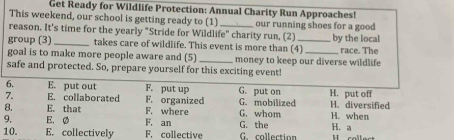 Get Ready for Wildlife Protection: Annual Charity Run Approaches!
This weekend, our school is getting ready to (1) _our running shoes for a good
reason. It's time for the yearly "Stride for Wildlife" charity run, (2) by the local
group (3) _takes care of wildlife. This event is more than (4)_ race. The
goal is to make more people aware and (5) _money to keep our diverse wildlife
safe and protected. So, prepare yourself for this exciting event!
6. E. put out F. put up G. put on H. put off
7. E. collaborated F. organized G. mobilized H. diversified
8. E. that F. where G. whom H. when
9. E. Ø F. an G. the H.a
10. E. collectively F. collective G. collection