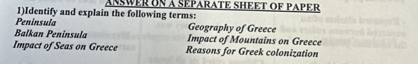 ANSWER ON A SEPARATE SHEET OF PAPER 
1)Identify and explain the following terms: 
Peninsula Geography of Greece 
Balkan Peninsula Impact of Mountains on Greece 
Impact of Seas on Greece Reasons for Greek colonization