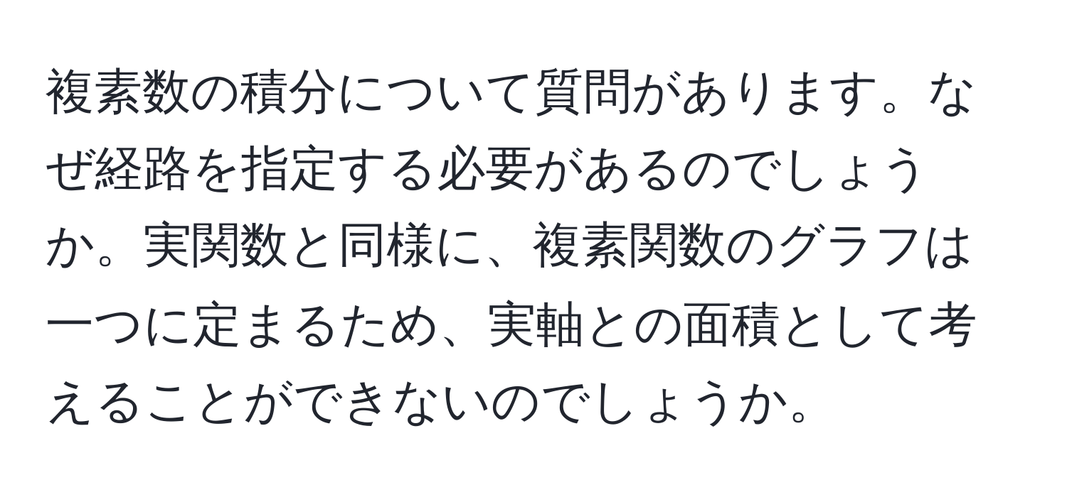 複素数の積分について質問があります。なぜ経路を指定する必要があるのでしょうか。実関数と同様に、複素関数のグラフは一つに定まるため、実軸との面積として考えることができないのでしょうか。