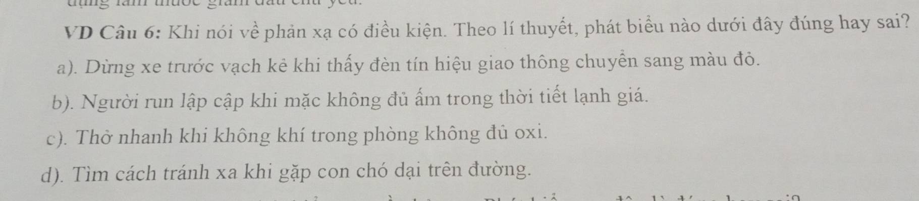 VD Câu 6: Khi nói về phản xạ có điều kiện. Theo lí thuyết, phát biểu nào dưới đây đúng hay sai?
a). Dừng xe trước vạch kẻ khi thấy đèn tín hiệu giao thông chuyển sang màu đỏ.
b). Người run lập cập khi mặc không đủ ấm trong thời tiết lạnh giá.
c). Thở nhanh khi không khí trong phòng không đủ oxi.
d). Tìm cách tránh xa khi gặp con chó dại trên đường.