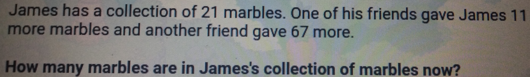 James has a collection of 21 marbles. One of his friends gave James 11
more marbles and another friend gave 67 more. 
How many marbles are in James's collection of marbles now?