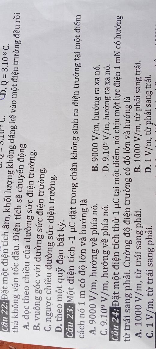Q-3.10^(-3)C. kD. Q=3.10^(-8)C. 
Câu 22: Đặt một điện tích âm, khối lượng không đáng kể vào một điện trường đều rồi
thả không vận tốc đầu. Điện tích sẽ chuyển động
A. dọc theo chiều của đường sức điện trường.
B. vuông góc với đường sức điện trường.
C. ngược chiều đường sức điện trường.
D. theo một quỹ đạo bất kỳ.
Câu 23: Một điện tích - 1 μC đặt trong chân không sinh ra điện trường tại một điểm
cách nó 1 m có độ lớn và hướng là
A. 9000 V/m, hướng về phía nó. B. 9000 V/m, hướng ra xa nó.
C. 9.10^9V/m , hướng về phía nó. D. 9.10^9V/m , hướng ra xa nó.
Câu 24: Đặt một điện tích thử 1 μC tại một điểm, nó chịu một lực điện 1 mN có hướng
từ trái sang phải. Cường độ điện trường có độ lớn và hướng là
A. 1000 V/m, từ trái sang phải. B. 1000 V/m, từ phải sang trái.
C. 1 V/m, từ trái sang phải. D. 1 V/m, từ phải sang trái.