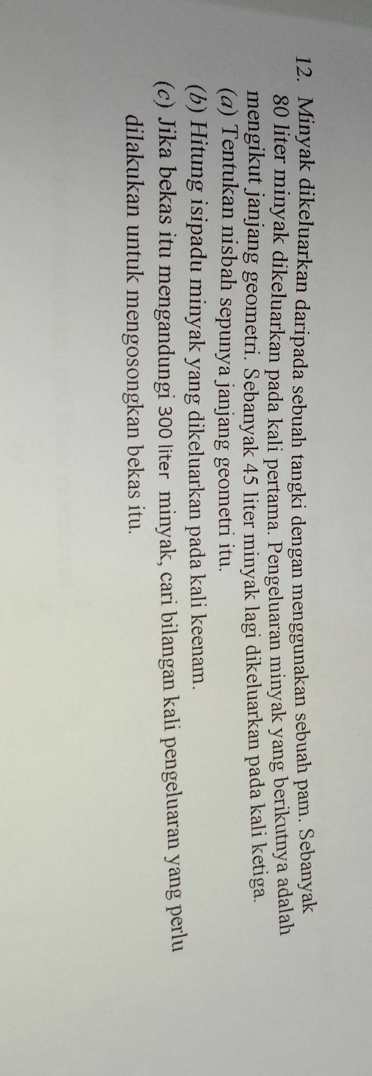 Minyak dikeluarkan daripada sebuah tangki dengan menggunakan sebuah pam. Sebanyak
80 liter minyak dikeluarkan pada kali pertama. Pengeluaran minyak yang berikutnya adalah 
mengikut janjang geometri. Sebanyak 45 liter minyak lagi dikeluarkan pada kali ketiga. 
(a) Tentukan nisbah sepunya janjang geometri itu. 
(b) Hitung isipadu minyak yang dikeluarkan pada kali keenam. 
(c) Jika bekas itu mengandungi 300 liter minyak, cari bilangan kali pengeluaran yang perlu 
dilakukan untuk mengosongkan bekas itu.