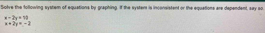 Solve the following system of equations by graphing. If the system is inconsistent or the equations are dependent, say so.
x-2y=10
x+2y=-2