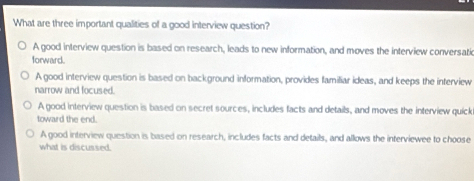 What are three important qualities of a good interview question?
A good interview question is based on research, leads to new information, and moves the interview conversatic
forward.
A good interview question is based on background information, provides familiar ideas, and keeps the interview
narrow and focused.
A good interview question is based on secret sources, includes facts and details, and moves the interview quick
toward the end.
A good interview question is based on research, includes facts and details, and allows the interviewee to choose
what is discussed.