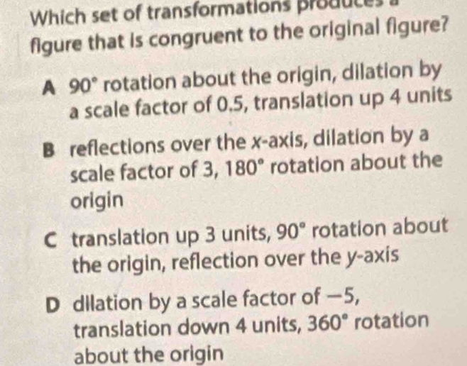 Which set of transformations produces
figure that is congruent to the original figure?
A 90° rotation about the origin, dilation by
a scale factor of 0.5, translation up 4 units
B reflections over the x-axis, dilation by a
scale factor of 3, 180° rotation about the
origin
C translation up 3 units, 90° rotation about
the origin, reflection over the y-axis
D dilation by a scale factor of —5,
translation down 4 units, 360° rotation
about the origin