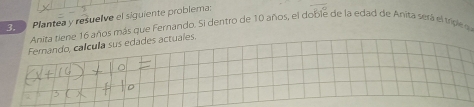 Plantea y resuelve el siguiente problema: 
Anita tiene 16 años más que Fernando. Si dentro de 10 años, el doble de la edad de Anita será el tripe a 
Fernando, calcula sus edades actuales.