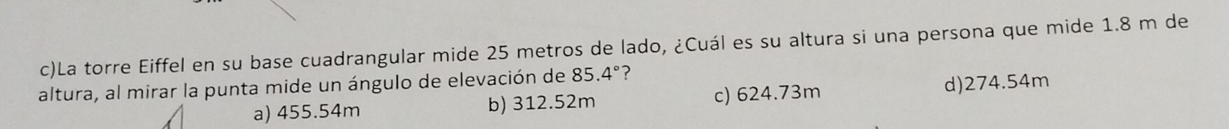 La torre Eiffel en su base cuadrangular mide 25 metros de lado, ¿Cuál es su altura si una persona que mide 1.8 m de
altura, al mirar la punta mide un ángulo de elevación de 85.4° ?
a) 455.54m b) 312.52m c) 624.73m d) 274.54m