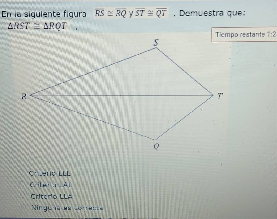 En la siguiente figura overline RS≌ overline RQ y overline ST≌ overline QT. Demuestra que:
△ RST≌ △ RQT. 
Tiempo restante 1:2
Criterio LLL
Criterio LAL
Criterio LLA
Ninguna es correcta