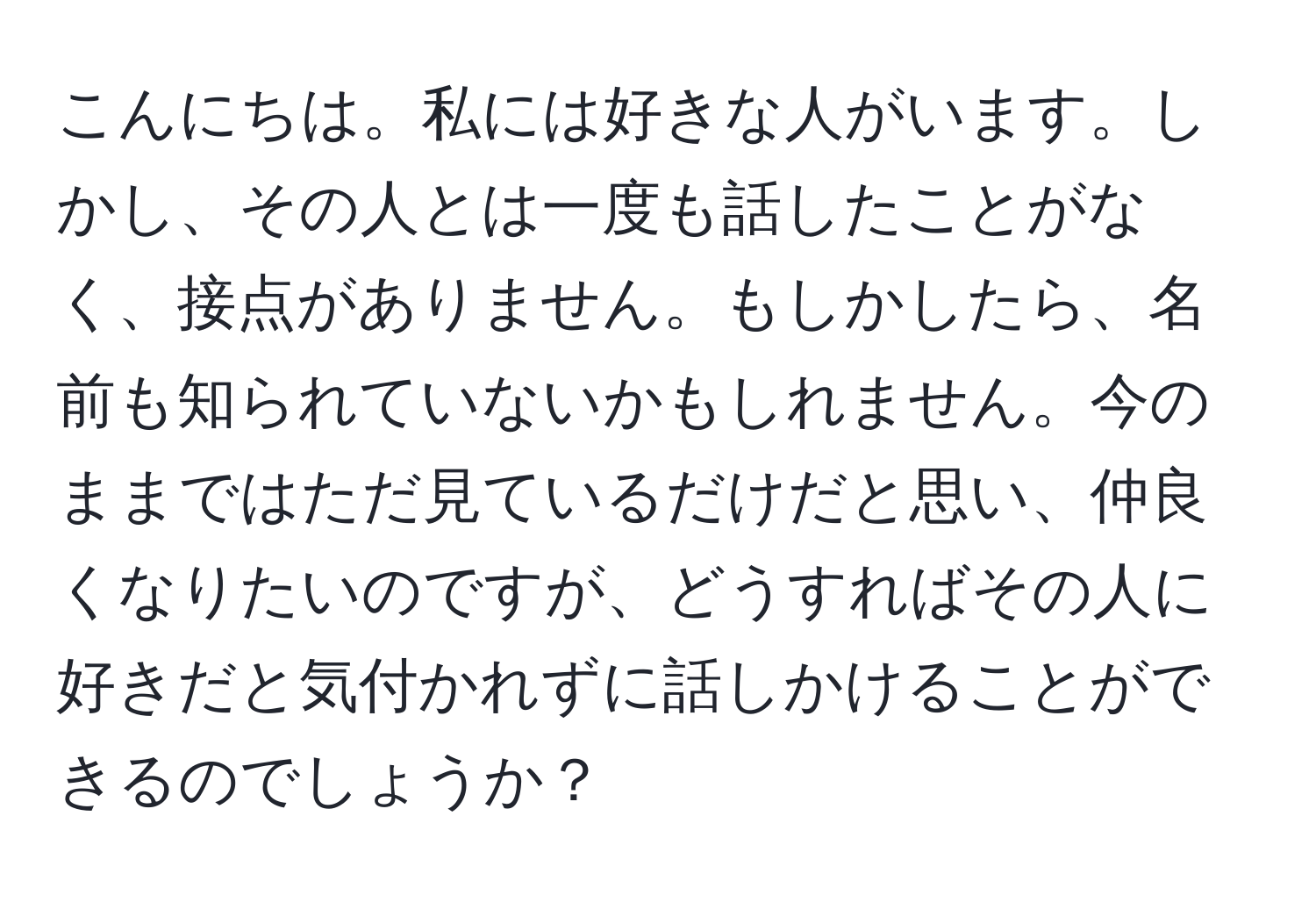 こんにちは。私には好きな人がいます。しかし、その人とは一度も話したことがなく、接点がありません。もしかしたら、名前も知られていないかもしれません。今のままではただ見ているだけだと思い、仲良くなりたいのですが、どうすればその人に好きだと気付かれずに話しかけることができるのでしょうか？