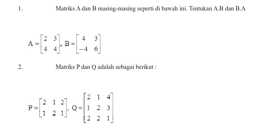 Matriks A dan B masing-masing seperti di bawah ini. Tentukan A. B dan B.A
A=beginbmatrix 2&3 4&4endbmatrix , B=beginbmatrix 4&3 -4&6endbmatrix
2. Matriks P dan Q adalah sebagai berikut :
P=beginbmatrix 2&1&2 1&2&1endbmatrix , Q=beginbmatrix 2&1&4 1&2&3 2&2&1endbmatrix