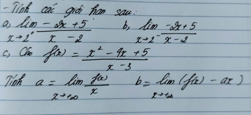 Tink cac giòi han sau.
limlimits _xto 2^+ (-2x+5)/x-2  b, limlimits _xto 2 (-2x+5)/x-2 
c, Cho
f(x)= (x^2-4x+5)/x-3 
Tinh a=limlimits _xto +∈fty  f(x)/x 
b=limlimits _xto +∈fty (f(x)-ax)