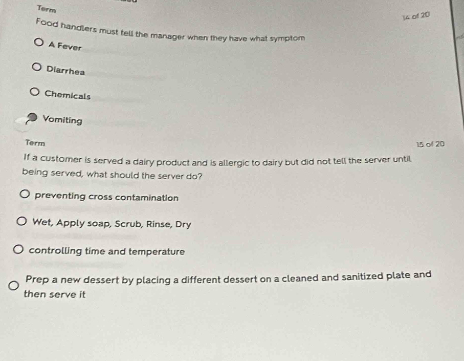 Term
14 of 20
Food handlers must tell the manager when they have what symptom
A Fever
Diarrhea
Chemicals
Vomiting
Term 15 of 20
If a customer is served a dairy product and is allergic to dairy but did not tell the server until
being served, what should the server do?
preventing cross contamination
Wet, Apply soap, Scrub, Rinse, Dry
controlling time and temperature
Prep a new dessert by placing a different dessert on a cleaned and sanitized plate and
then serve it