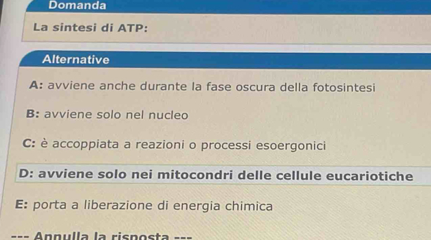 Domanda
La sintesi di ATP:
Alternative
A: avviene anche durante la fase oscura della fotosintesi
B: avviene solo nel nucleo
C: è accoppiata a reazioni o processi esoergonici
D: avviene solo nei mitocondri delle cellule eucariotiche
E: porta a liberazione di energia chimica
=== Annúlla la risposta ===