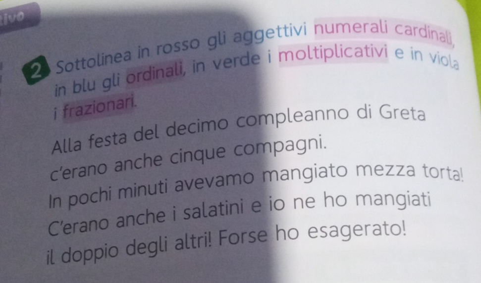 ivo 
2 Sottolinea in rosso gli aggettivi numerali cardinali, 
in blu gli ordinali, in verde i moltiplicativi e in viola 
i frazionari. 
Alla festa del decimo compleanno di Greta 
c’erano anche cinque compagni. 
In pochi minuti avevamo mangiato mezza torta! 
C’erano anche i salatini e io ne ho mangiati 
il doppio degli altri! Forse ho esagerato!