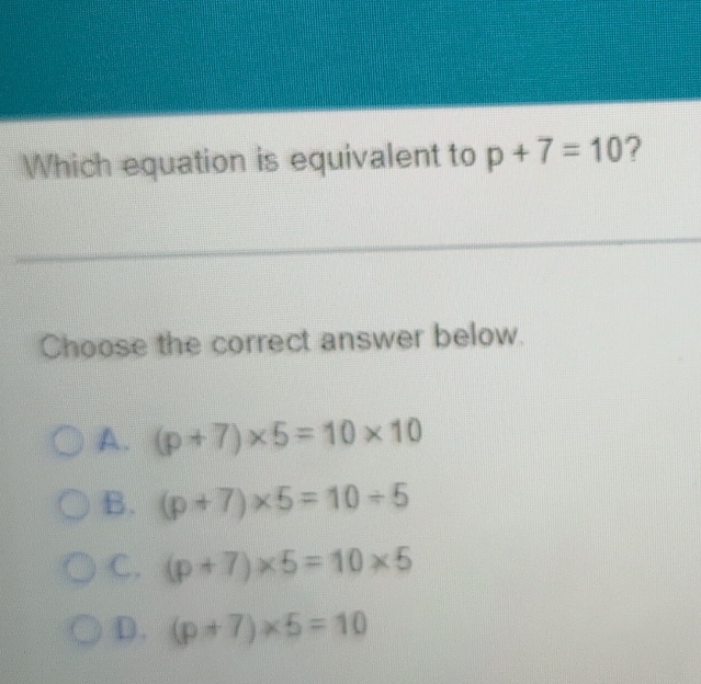 Which equation is equivalent to p+7=10 ?
Choose the correct answer below.
A. (p+7)* 5=10* 10
B. (p+7)* 5=10/ 5
C. (p+7)* 5=10* 5
D. (p+7)* 5=10