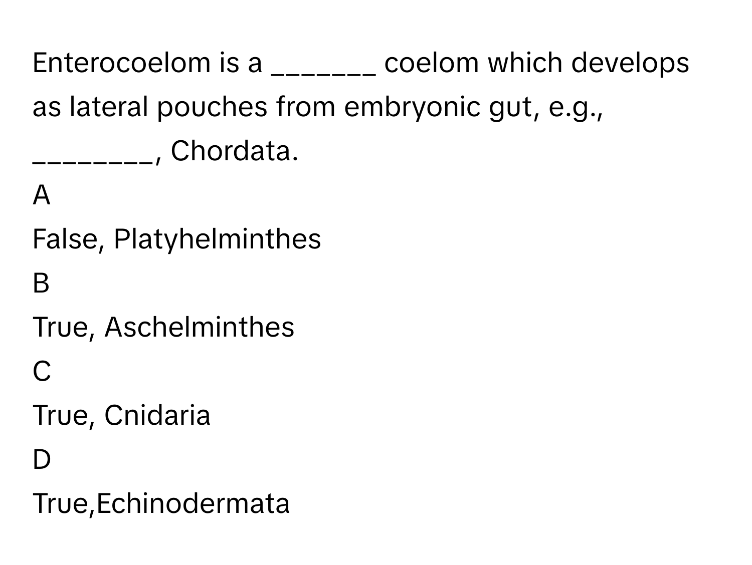 Enterocoelom is a _______ coelom which develops as lateral pouches from embryonic gut, e.g., ________, Chordata.

A  
False, Platyhelminthes 


B  
True, Aschelminthes 


C  
True, Cnidaria 


D  
True,Echinodermata