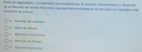 Punto de negociación y cumplimiento que propende por la creación, mantenimiento y desarrollo
de un mercado de valores financieros, que permite la movilización de recursos con una adecuada
formación de precios:
a. Mercado de Capitales.
b. Bolsa de Valores
c. Mercados Financieros.
d. Merçado de Divisas
e. Subastas Especiales.