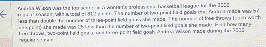 Andrea Wilson was the top scorer in a women's professional basketball league for the 2006
regular season, with a total of 812 points. The number of two-point field goals that Andrea made was 57
less than double the number of three-point field goals she made. The number of free throws (each worth 
one point) she made was 25 less than the number of two-point field goals she made. Find how many 
free throws, two-point field goals, and three-point field goals Andrea Wilson made during the 2006 
regular season.