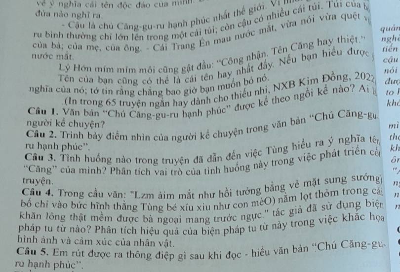 về y nghĩa cái tên độc đảo của mình.
đứa nào nghĩ ra
- Cầu là chủ Căng-gu-ru hạnh phúc nhất thế giới. VI ''
ru bình thường chỉ lớn lên trong một cái túi; còn cậu có nhiều cái túi. Túi của b
quán
của bả; của mẹ, của ông. - Cái Trang Ên mau nước mắt, vừa nói vừa quệt vệ
tiến
Lý Hớn mím mím môi cũng gật đầu: ''Công nhận, Tên Căng hay thiệt.'' nghè
nước mắt. cậu
Tên của bạn cũng có thể là cái tên hay nhất đẩy. Nếu bạn hiểu đượcý
nghĩa của nó; tớ tin rằng chẳng bao giờ bạn muồn bỏ nó. nói
(In trong 65 truyện ngắn hay dành cho thiếu nhi, NXB Kim Đồng, 2022 đưc
Cầu 1. Văn bản “Chú Căng-gu-ru hạnh phúc” được kể theo ngồi kể nào? Ai là to l
khả
người kể chuyện? mì
Cầu 2. Trình bày điểm nhìn của người kể chuyện trong văn bản “Chú Căng-gu
ru hạnh phúc''.
Cầu 3. Tình huống nào trong truyện đã dẫn đến việc Tùng hiểu ra ý nghĩa tên the
ôr
'Căng” của mình? Phân tích vai trò của tỉnh huống này trong việc phát triển cốp kh
"
truyện.
Cầu 4. Trong cầu văn: "Lzm ảim mắt như hồi tưởng bằng vẻ mặt sung sướng n
bố chỉ vào bức hĩnh thằng Tùng bé xíu xiu như con mèO) nằm lọt thỏm trong cái 1
khăn lồng thật mềm được bà ngoại mang trước ngực.'' tác giả đã sử dụng biện r
pháp tu từ nào? Phân tích hiệu quả của biện pháp tu từ này trong việc khắc họa
hình ảnh và cảm xúc của nhân vật.
Câu 5. Em rút được ra thông điệp gì sau khi đọc - hiều văn bản “Chú Căng-gu-
ru hạnh phúc''.