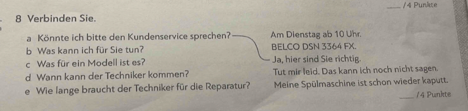 Punkte
8 Verbinden Sie.
a Könnte ich bitte den Kundenservice sprechen? Am Dienstag ab 10 Uhr.
b Was kann ich für Sie tun? BELCO DSN 3364 FX.
c Was für ein Modell ist es? Ja, hier sind Sie richtig.
d Wann kann der Techniker kommen? Tut mir leid. Das kann ich noch nicht sagen.
e Wie lange braucht der Techniker für die Reparatur? Meine Spülmaschine ist schon wieder kaputt.
_/4 Punkte