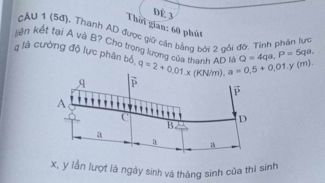 dè 3
Thời gian: 60 phút
cÂU 1 (5đ). Thanh AD được giữ cân bằng bởi 2 gối đỡ. Tính phản lực
liên kết tại A và B? Cho trọng lượnh
Q=4qa,P=5qa,
q là cường độ lực phân bố, q=2+0,01.* (KN/m),a=0,5+0,01.y(m).
x, y lần lượt là ngày sinh và tháng sinh của thí sinh