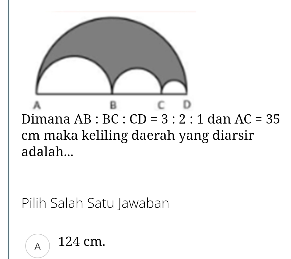 Dimana AB : BC:CD=3:2:1 dan AC=35
cm maka keliling daerah yang diarsir
adalah...
Pilih Salah Satu Jawaban
A 124 cm.