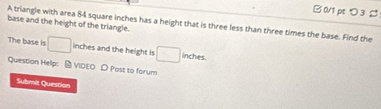 つ 3 % 
base and the height of the triangle. 
A triangle with area 84 square inches has a height that is three less than three times the base. Find the 
The base is □ inches and the height is □ inches. 
Question Help; * VIDEO D Post to forum 
Submit Question