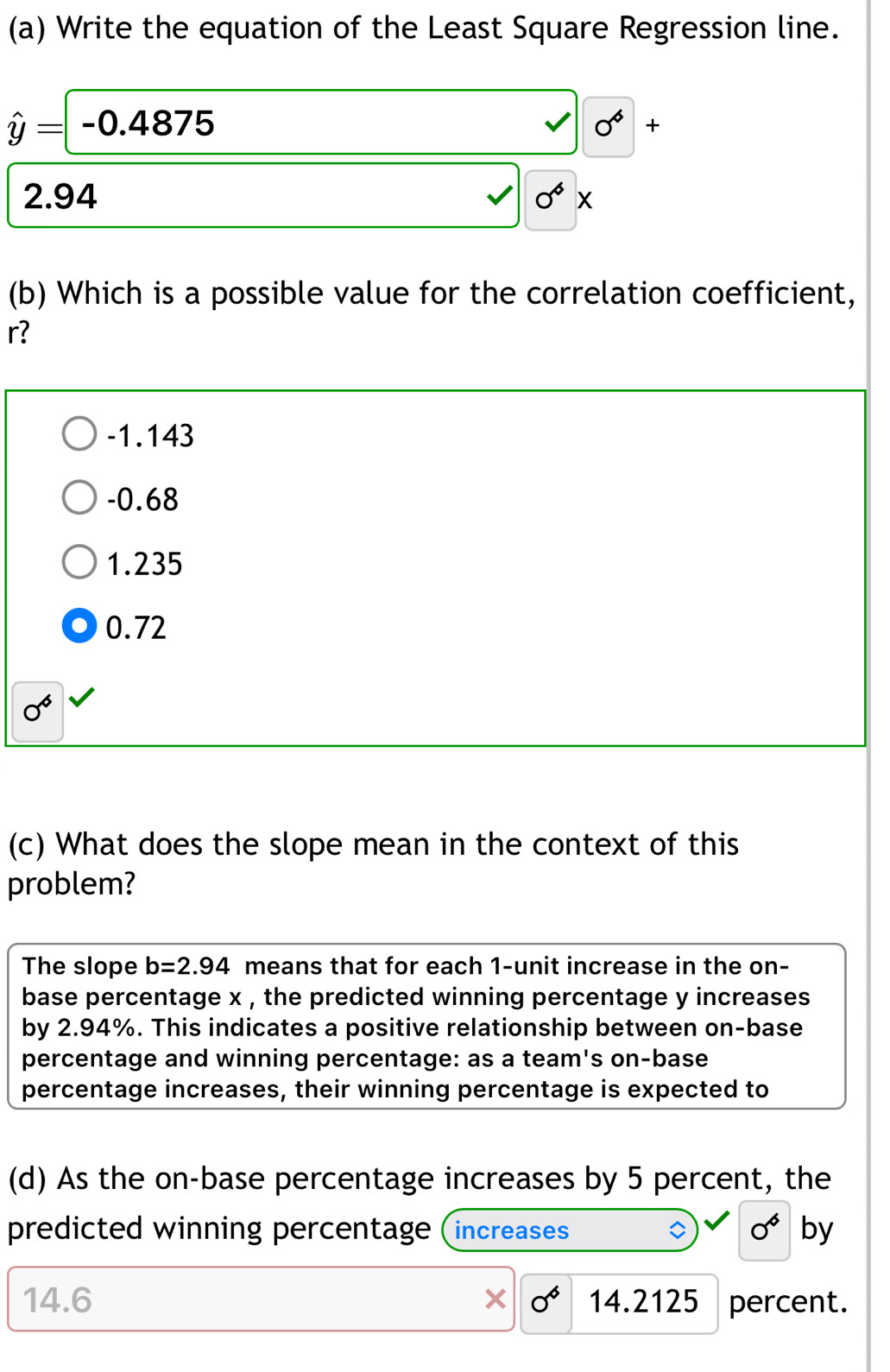 Write the equation of the Least Square Regression line.
hat y=-0.4875
V 0^6 +
2.94 0^6x
(b) Which is a possible value for the correlation coefficient,
r?
-1.143
-0.68
1.235
0.72
sigma^6
(c) What does the slope mean in the context of this
problem?
The slope b=2.94 means that for each 1 -unit increase in the on-
base percentage x , the predicted winning percentage y increases 
by 2.94%. This indicates a positive relationship between on-base
percentage and winning percentage: as a team's on-base
percentage increases, their winning percentage is expected to
(d) As the on-base percentage increases by 5 percent, the
predicted winning percentage (increases sigma^6 by
14.6 0^6 14.2125 percent.