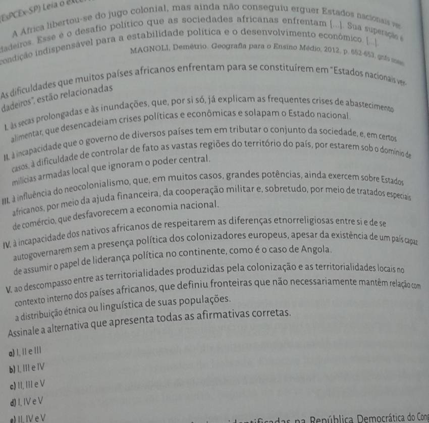 EsPCEx-SP) Leia o es
A Africa libertou-se do jugo colonial, mas ainda não conseguiu erguer Estados nacionsis ves
dadeiros. Esse é o desafio político que as sociedades africanas enfrentam [...]. Sua superação é
condição indispensável para a estabilidade política e o desenvolvimento económico. [...|].
MAGNOLI, Demétrio. Geografía para o Ensino Médio, 2012, p. 652-653, gnts sas
As dificuldades que muitos países africanos enfrentam para se constituírem em "Estados nacionais ver
dadeiros', estão relacionadas
L às secas prolongadas e às inundações, que, por si só, já explicam as frequentes crises de abastecimentos
alimentar, que desencadeiam crises políticas e econômicas e solapam o Estado nacional.
II, à incapacidade que o governo de diversos países tem em tributar o conjunto da sociedade, e, em certos
casos, a dificuldade de controlar de fato as vastas regiões do território do país, por estarem sob o domínio de
milícias armadas local que ignoram o poder central.
IIII à influência do neocolonialismo, que, em muitos casos, grandes potências, ainda exercem sobre Estados
africanos, por meio da ajuda financeira, da cooperação militar e, sobretudo, por meio de tratados especiais
de comércio, que desfavorecem a economia nacional.
IV, à incapacidade dos nativos africanos de respeitarem as diferenças etnorreligiosas entre si e de se
autogovernarem sem a presença política dos colonizadores europeus, apesar da existência de um país capaz
de assumir o papel de liderança política no continente, como é o caso de Angola.
V. ao descompasso entre as territorialidades produzidas pela colonização e as territorialidades locais no
contexto interno dos países africanos, que definiu fronteiras que não necessariamente mantêm relação com
a distribuição étnica ou linguística de suas populações.
Assinale a alternativa que apresenta todas as afirmativas corretas.
a) I, I/ e //I
b) I, III e IV
c) II, III e V
d) I. IV e V
e) II. IV e V
edas n a República Democrática do Con