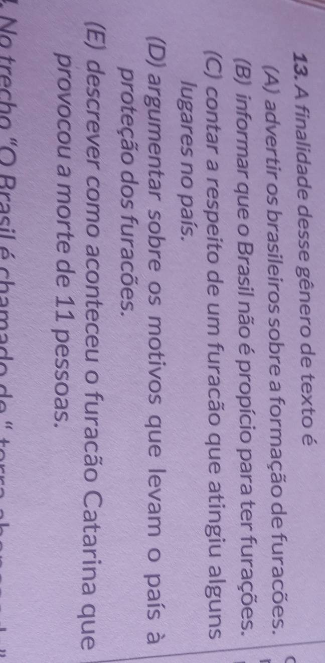 A finalidade desse gênero de texto é
(A) advertir os brasileiros sobre a formação de furacões.
(B) informar que o Brasil não é propício para ter furações.
(C) contar a respeito de um furacão que atingiu alguns
lugares no país.
(D) argumentar sobre os motivos que levam o país à
proteção dos furacões.
(E) descrever como aconteceu o furacão Catarina que
provocou a morte de 11 pessoas.
L No trecho "O Brasil é chamado de " torra