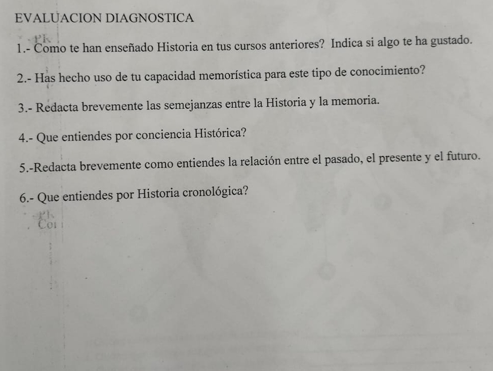 EVALUACION DIAGNOSTICA 
1.- Como te han enseñado Historia en tus cursos anteriores? Indica si algo te ha gustado. 
2.- Has hecho uso de tu capacidad memorística para este tipo de conocimiento? 
3.- Redacta brevemente las semejanzas entre la Historia y la memoria. 
4.- Que entiendes por conciencia Histórica? 
5.-Redacta brevemente como entiendes la relación entre el pasado, el presente y el futuro. 
6.- Que entiendes por Historia cronológica?