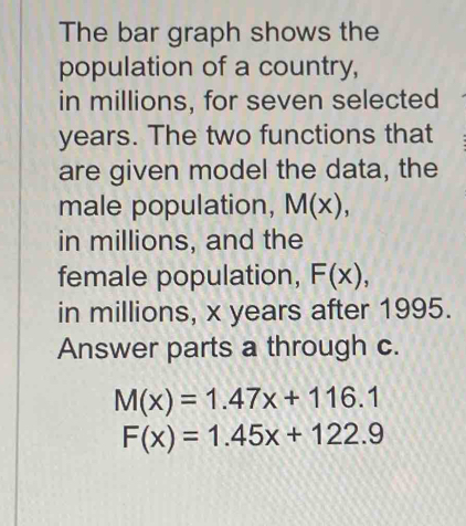 The bar graph shows the 
population of a country, 
in millions, for seven selected
years. The two functions that 
are given model the data, the 
male population, M(x), 
in millions, and the 
female population, F(x), 
in millions, x years after 1995. 
Answer parts a through c.
M(x)=1.47x+116.1
F(x)=1.45x+122.9