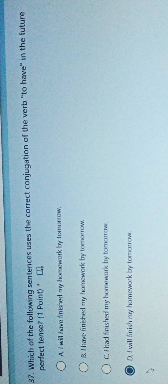 Which of the following sentences uses the correct conjugation of the verb "to have" in the future
perfect tense? (1 Point) *
A. I will have finished my homework by tomorrow.
B. I have finished my homework by tomorrow.
C. I had finished my homework by tomorrow.
D. I will finish my homework by tomorrow.