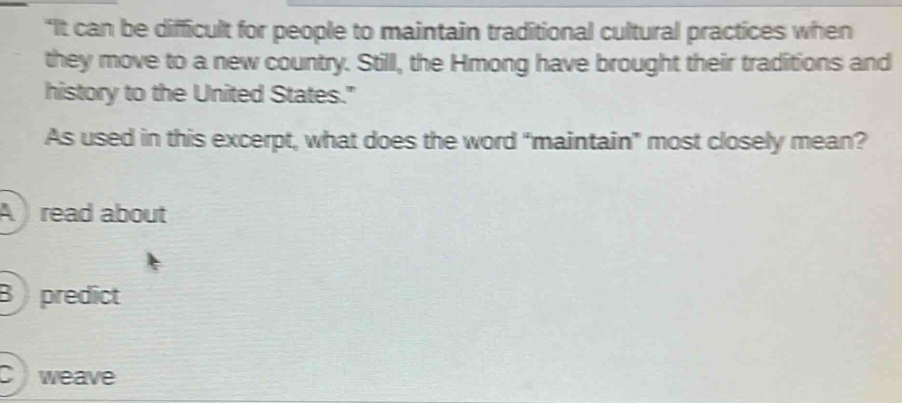 “It can be difficult for people to maintain traditional cultural practices when
they move to a new country. Still, the Hmong have brought their traditions and
history to the United States."
As used in this excerpt, what does the word “maintain” most closely mean?
A ) read about
B predict
Cweave