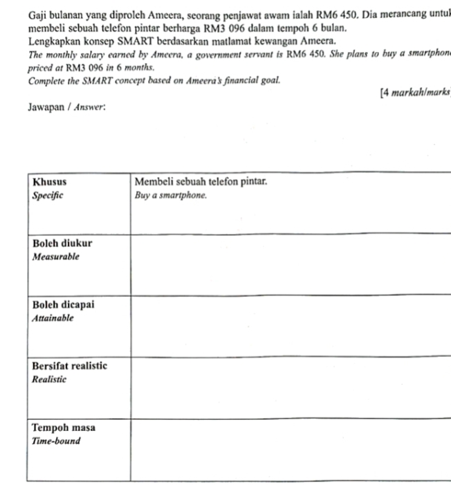 Gaji bulanan yang diproleh Ameera, seorang penjawat awam ialah RM6 450. Dia merancang untul 
membeli sebuah telefon pintar berharga RM3 096 dalam tempoh 6 bulan. 
Lengkapkan konsep SMART berdasarkan matlamat kewangan Ameera. 
The monthly salary earned by Ameera, a government servant is RM6 450. She plans to buy a smartphon 
priced at RM3 096 in 6 months. 
Complete the SMART concept based on Ameera's financial goal. 
[4 markah/marks 
Jawapan / Answer: