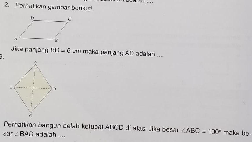 adalan .... 
2. Perhatikan gambar berikut! 
Jika panjang BD=6cm maka panjang AD adalah .... 
3. 
Perhatikan bangun belah ketupat ABCD di atas. Jika besar ∠ ABC=100° maka be- 
sar ∠ BAD adalah ....