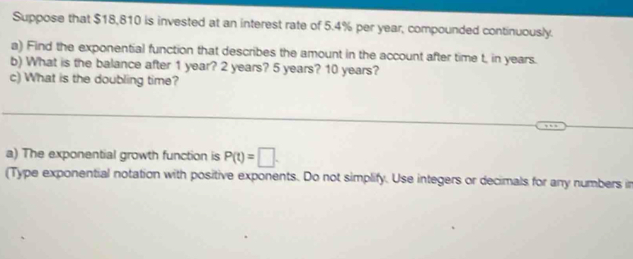 Suppose that $18,810 is invested at an interest rate of 5.4% per year, compounded continuously. 
a) Find the exponential function that describes the amount in the account after time t, in years. 
b) What is the balance after 1 year? 2 years? 5 years? 10 years? 
c) What is the doubling time? 
a) The exponential growth function is P(t)=□. 
(Type exponential notation with positive exponents. Do not simplify. Use integers or decimals for any numbers in