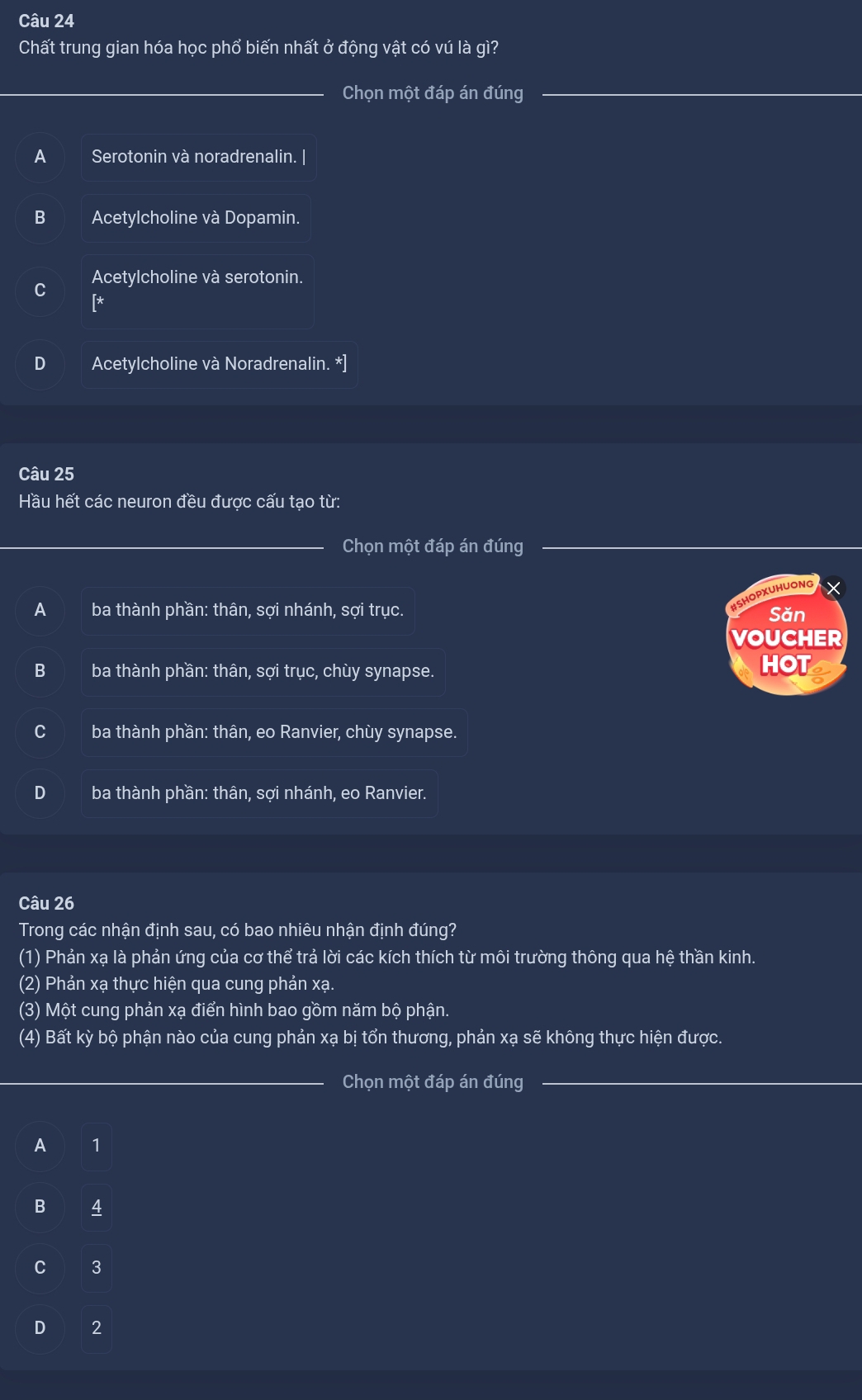 Chất trung gian hóa học phổ biến nhất ở động vật có vú là gì?
Chọn một đáp án đúng
A Serotonin và noradrenalin. |
B Acetylcholine và Dopamin.
Acetylcholine và serotonin.
[*
D Acetylcholine và Noradrenalin. *]
Câu 25
Hầu hết các neuron đều được cấu tạo từ:
Chọn một đáp án đúng
HSHOPXUHUONG ×
A ba thành phần: thân, sợi nhánh, sợi trục. Săn
VOUCHER
B ba thành phần: thân, sợi trục, chùy synapse. HOT
ba thành phần: thân, eo Ranvier, chùy synapse.
D ba thành phần: thân, sợi nhánh, eo Ranvier.
Câu 26
Trong các nhận định sau, có bao nhiêu nhận định đúng?
(1) Phản xạ là phản ứng của cơ thể trả lời các kích thích từ môi trường thông qua hệ thần kinh.
(2) Phản xạ thực hiện qua cung phản xạ.
(3) Một cung phản xạ điển hình bao gồm năm bộ phận.
(4) Bất kỳ bộ phận nào của cung phản xạ bị tổn thương, phản xạ sẽ không thực hiện được.
_Chọn một đáp án đúng
A 1
B 4
C 3
D 2