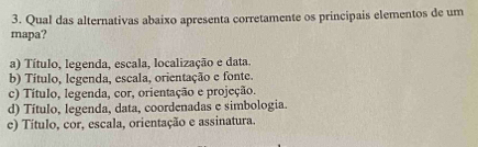 Qual das alternativas abaixo apresenta corretamente os principais elementos de um
mapa?
a) Título, legenda, escala, localização e data.
b) Título, legenda, escala, orientação e fonte.
c) Título, legenda, cor, orientação e projeção.
d) Título, legenda, data, coordenadas e simbologia.
e) Título, cor, escala, orientação e assinatura.