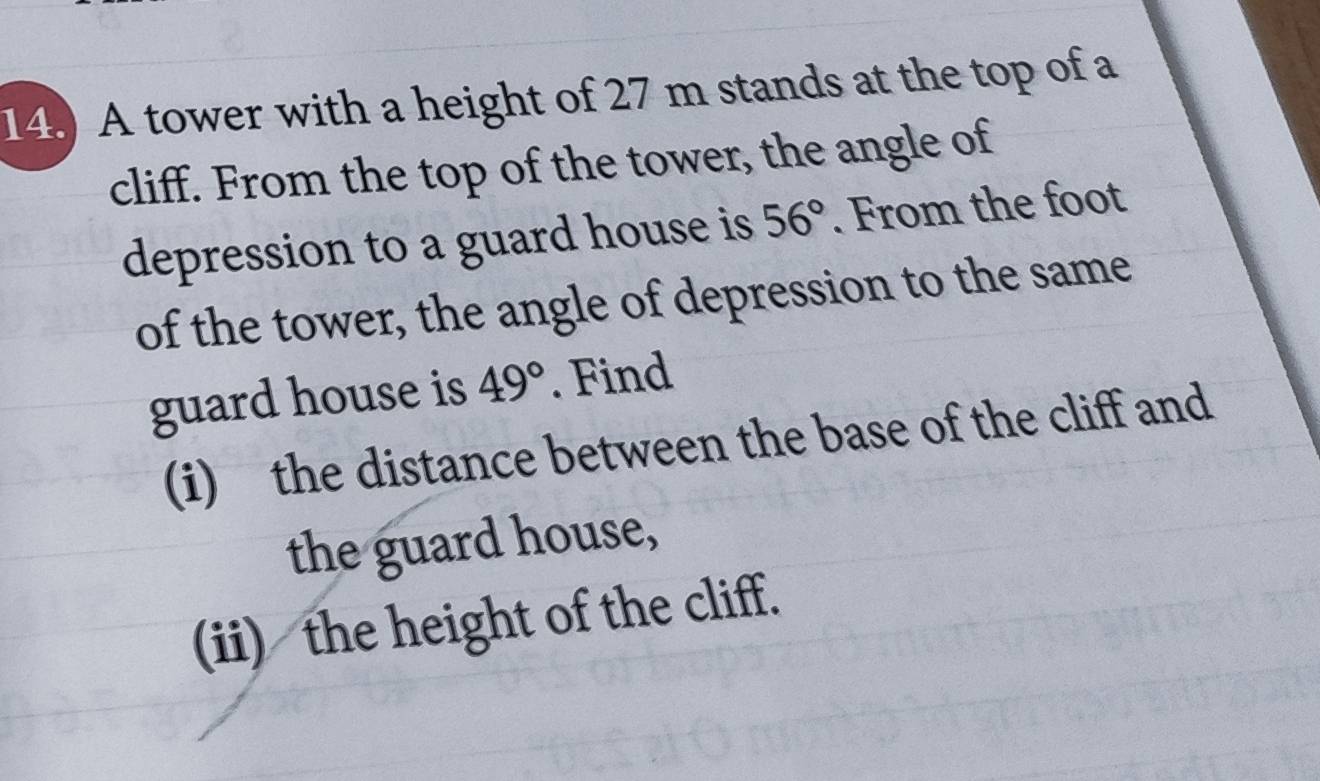 14.) A tower with a height of 27 m stands at the top of a 
cliff. From the top of the tower, the angle of 
depression to a guard house is 56°. From the foot 
of the tower, the angle of depression to the same 
guard house is 49°. Find 
(i) the distance between the base of the cliff and 
the guard house, 
(ii) the height of the cliff.